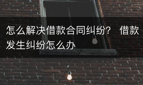 怎么解决借款合同纠纷？ 借款发生纠纷怎么办