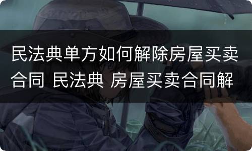 民法典单方如何解除房屋买卖合同 民法典 房屋买卖合同解除