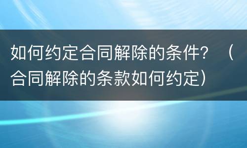 如何约定合同解除的条件？（合同解除的条款如何约定）