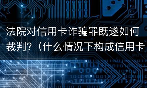 法院对信用卡诈骗罪既遂如何裁判?（什么情况下构成信用卡诈骗罪）