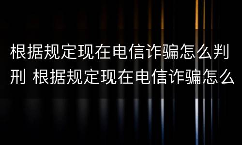 根据规定现在电信诈骗怎么判刑 根据规定现在电信诈骗怎么判刑的