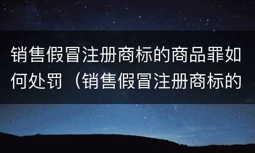 销售假冒注册商标的商品罪如何处罚（销售假冒注册商标的商品罪和假冒注册商标罪）