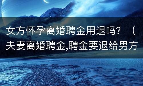 女方怀孕离婚聘金用退吗？（夫妻离婚聘金,聘金要退给男方吗）