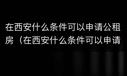 在西安什么条件可以申请公租房（在西安什么条件可以申请公租房子）