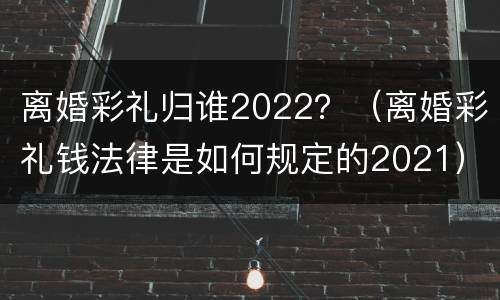 离婚彩礼归谁2022？（离婚彩礼钱法律是如何规定的2021）