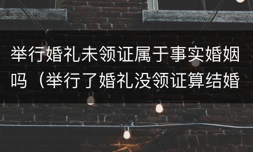 举行婚礼未领证属于事实婚姻吗（举行了婚礼没领证算结婚吗）