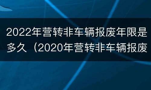 2022年营转非车辆报废年限是多久（2020年营转非车辆报废年限是多久?报废年限可延长吗?）