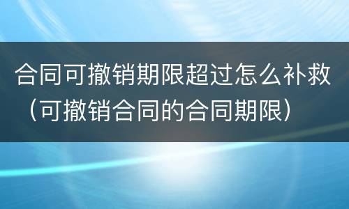 合同可撤销期限超过怎么补救（可撤销合同的合同期限）