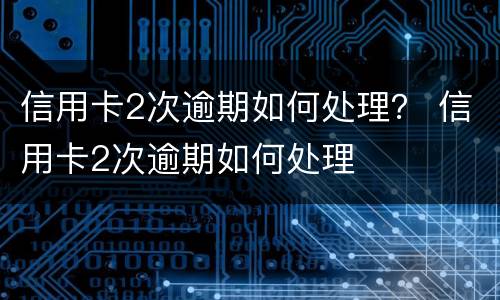 信用卡2次逾期如何处理？ 信用卡2次逾期如何处理
