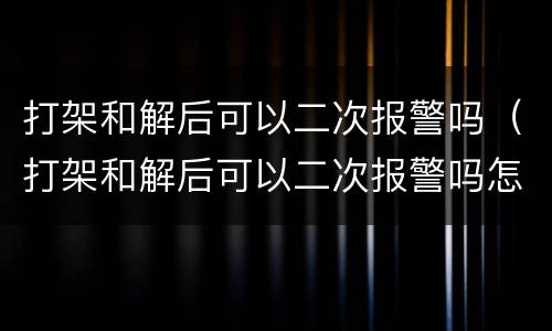 打架和解后可以二次报警吗（打架和解后可以二次报警吗怎么处理）