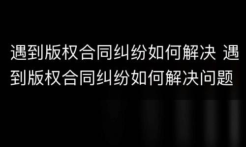 遇到版权合同纠纷如何解决 遇到版权合同纠纷如何解决问题