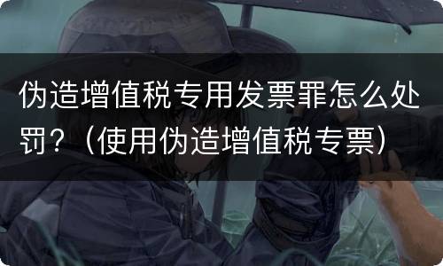 伪造增值税专用发票罪怎么处罚?（使用伪造增值税专票）