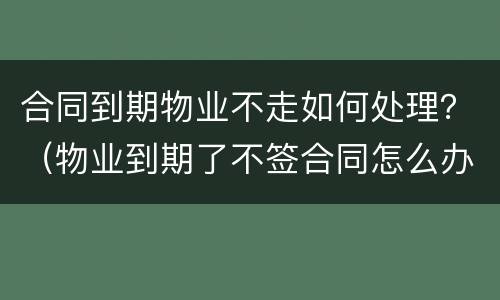 合同到期物业不走如何处理？（物业到期了不签合同怎么办）