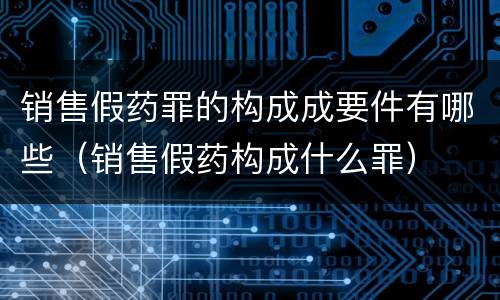 销售假药罪的构成成要件有哪些（销售假药构成什么罪）