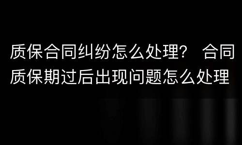 质保合同纠纷怎么处理？ 合同质保期过后出现问题怎么处理