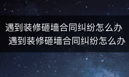 遇到装修砸墙合同纠纷怎么办 遇到装修砸墙合同纠纷怎么办呢