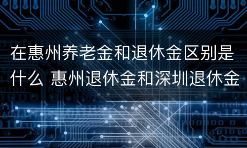 在惠州养老金和退休金区别是什么 惠州退休金和深圳退休金