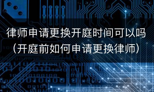 律师申请更换开庭时间可以吗（开庭前如何申请更换律师）