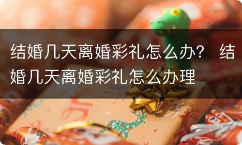 结婚几天离婚彩礼怎么办？ 结婚几天离婚彩礼怎么办理