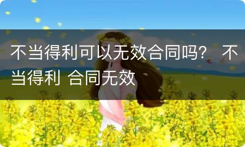 不当得利可以无效合同吗？ 不当得利 合同无效