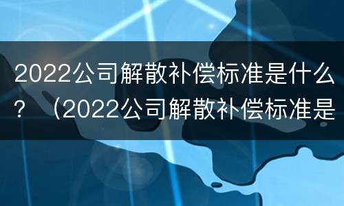 2022公司解散补偿标准是什么？（2022公司解散补偿标准是什么呢）