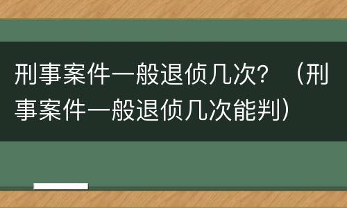 刑事案件一般退侦几次？（刑事案件一般退侦几次能判）