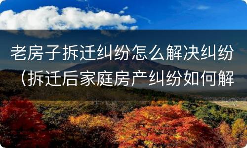 老房子拆迁纠纷怎么解决纠纷（拆迁后家庭房产纠纷如何解决）