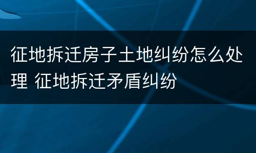 征地拆迁房子土地纠纷怎么处理 征地拆迁矛盾纠纷