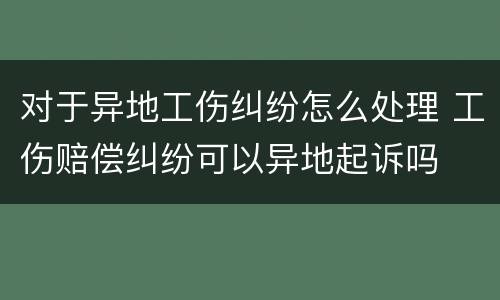 对于异地工伤纠纷怎么处理 工伤赔偿纠纷可以异地起诉吗