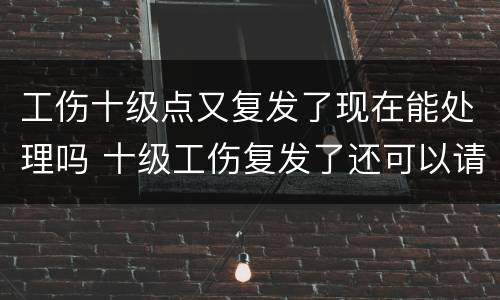 工伤十级点又复发了现在能处理吗 十级工伤复发了还可以请假吗