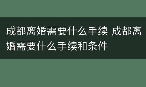 成都离婚需要什么手续 成都离婚需要什么手续和条件