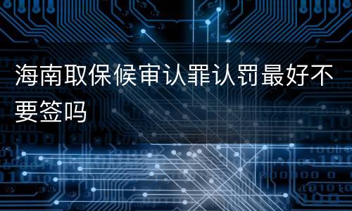 海南取保候审认罪认罚最好不要签吗