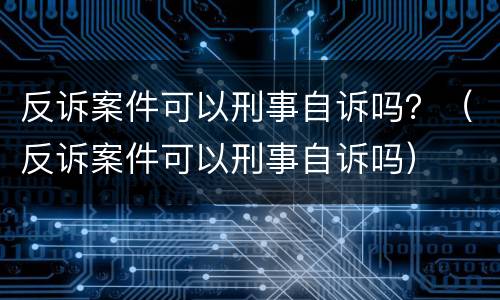 反诉案件可以刑事自诉吗？（反诉案件可以刑事自诉吗）