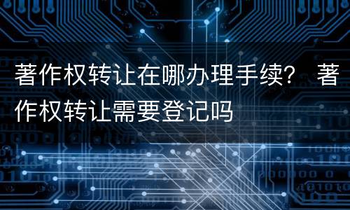 著作权转让在哪办理手续？ 著作权转让需要登记吗