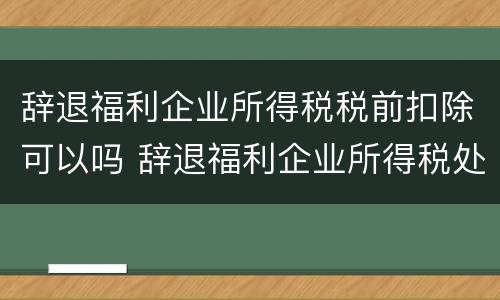 辞退福利企业所得税税前扣除可以吗 辞退福利企业所得税处理