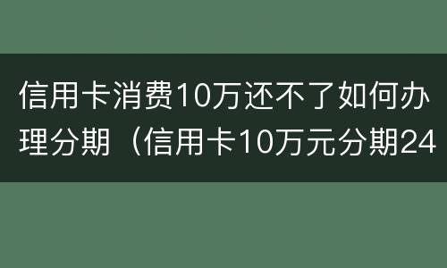 信用卡消费10万还不了如何办理分期（信用卡10万元分期24个月）