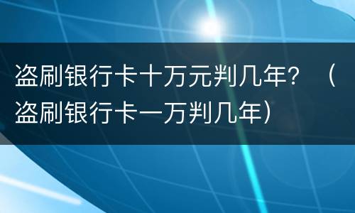 盗刷银行卡十万元判几年？（盗刷银行卡一万判几年）