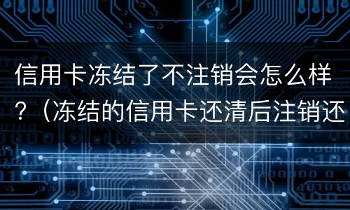 信用卡冻结了不注销会怎么样?（冻结的信用卡还清后注销还是留着）