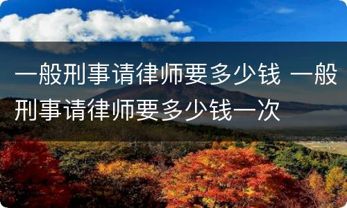 一般刑事请律师要多少钱 一般刑事请律师要多少钱一次
