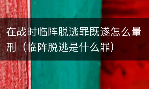 在战时临阵脱逃罪既遂怎么量刑（临阵脱逃是什么罪）