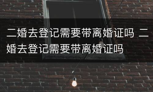 二婚去登记需要带离婚证吗 二婚去登记需要带离婚证吗