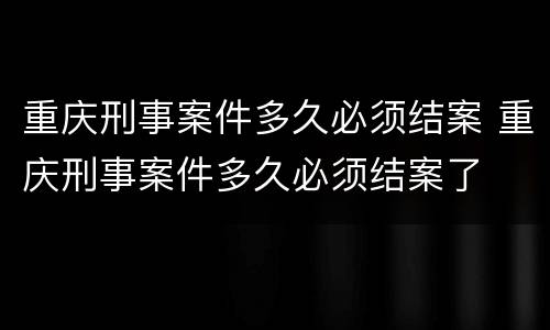重庆刑事案件多久必须结案 重庆刑事案件多久必须结案了