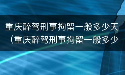 重庆醉驾刑事拘留一般多少天（重庆醉驾刑事拘留一般多少天放人）