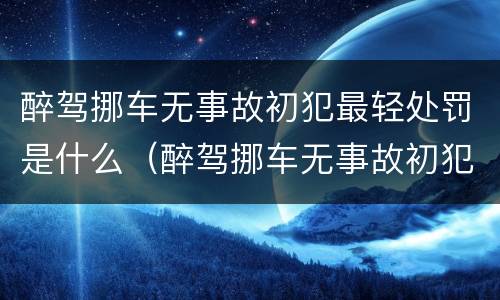 醉驾挪车无事故初犯最轻处罚是什么（醉驾挪车无事故初犯最轻处罚是什么时候）