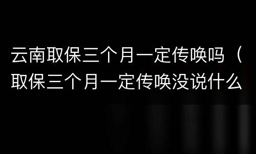 云南取保三个月一定传唤吗（取保三个月一定传唤没说什么事）