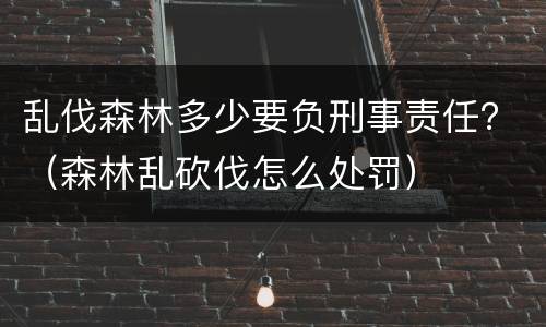 乱伐森林多少要负刑事责任？（森林乱砍伐怎么处罚）