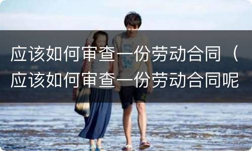 应该如何审查一份劳动合同（应该如何审查一份劳动合同呢）