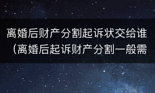 离婚后财产分割起诉状交给谁（离婚后起诉财产分割一般需要什么证据）