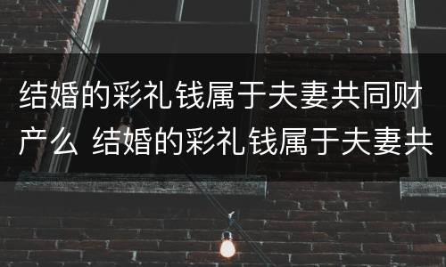 结婚的彩礼钱属于夫妻共同财产么 结婚的彩礼钱属于夫妻共同财产么吗