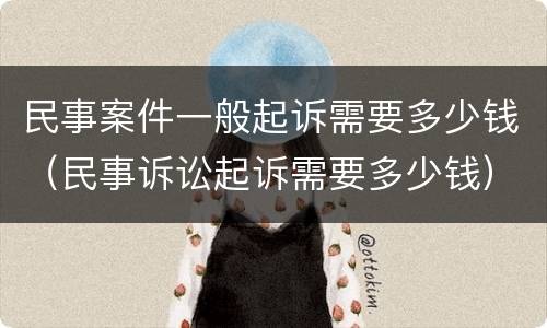 民事案件一般起诉需要多少钱（民事诉讼起诉需要多少钱）